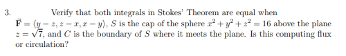 Verify that both integrals in Stokes' Theorem are equal when
F= (y – 2, z – 1,r – y), S is the cap of the sphere a + y° + 2² = 16 above the plane
= v7, and C is the boundary of S where it meets the plane. Is this computing flux
or circulation?
3.
