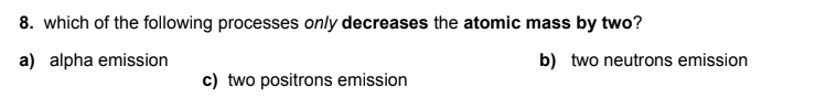 8. which of the following processes only decreases the atomic mass by two?
a) alpha emission
b) two neutrons emission
c) two positrons emission
