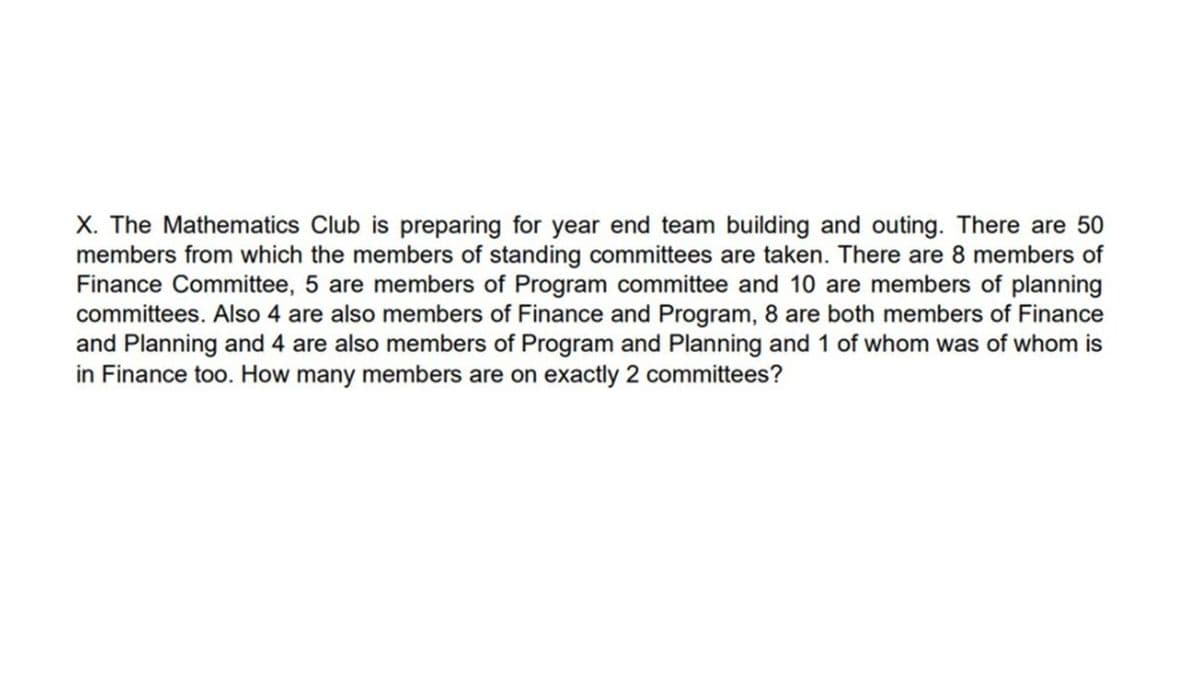 X. The Mathematics Club is preparing for year end team building and outing. There are 50
members from which the members of standing committees are taken. There are 8 members of
Finance Committee, 5 are members of Program committee and 10 are members of planning
committees. Also 4 are also members of Finance and Program, 8 are both members of Finance
and Planning and 4 are also members of Program and Planning and 1 of whom was of whom is
in Finance too. How many members are on exactly 2 committees?
