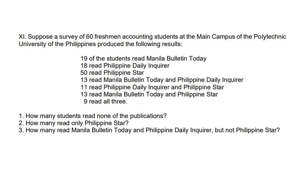 XI. Suppose a survey of 60 freshmen accounting students at the Main Campus of the Polytechnic
University of the Philippines produced the following results:
19 of the students read Manila Bulletin Today
18 read Philippine Daily Inquirer
50 read Philippine Star
13 read Manila Bulletin Today and Philippine Daily Inquirer
11 read Philippine Daily Inquirer and Philippine Star
13 read Manila Bulletin Today and Philippine Star
9 read all three.
1. How many students read none of the publications?
2. How many read only Philippine Star?
3. How many read Manila Bulletin Today and Philippine Daily Inquirer, but not Philippine Star?
