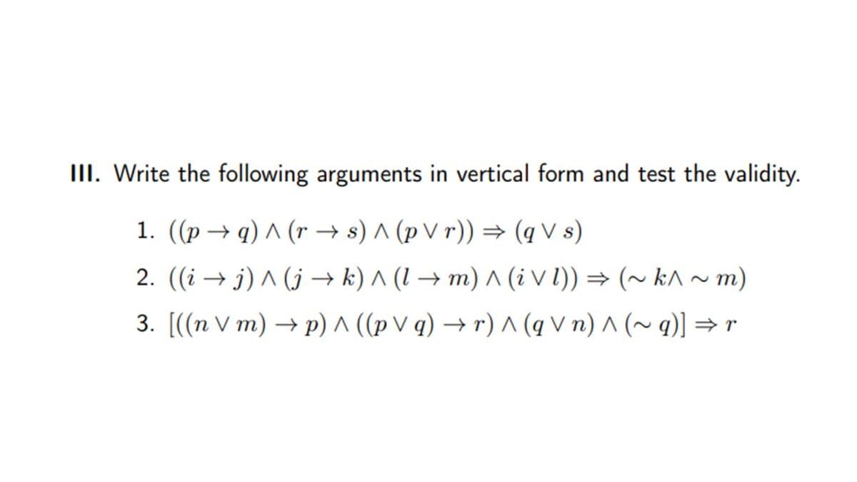 III. Write the following arguments in vertical form and test the validity.
1. ((p → q) ^ (r → s) ^ (p V r)) → (q V s)
2. ((i → j) ^ (j –→ k) ^ (1 → m) ^ (i V l)) = (~ k^ ~ m)
3. [((n V m) → p) ^ ((p V q) → r) ^ (q V n) ^ (~ q)] =r
