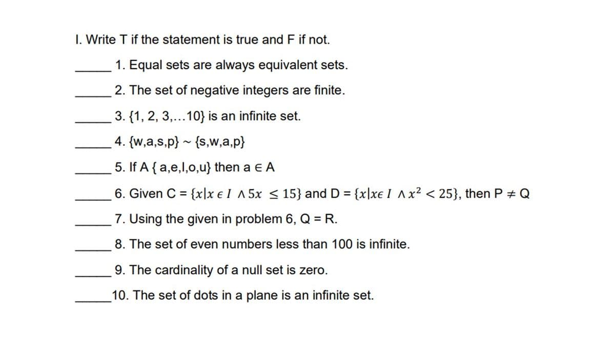 I. Write T if the statement is true and F if not.
1. Equal sets are always equivalent sets.
2. The set of negative integers are finite.
3. {1, 2, 3,...10} is an infinite set.
4. {w,a,s,p} ~ {s,w,a,p}
5. If A {a,e,l,o,u} then a e A
6. Given C = {x|x € I ^5x <15} and D = {x|xe I Ax? < 25}, then P + Q
%3D
%3D
7. Using the given in problem 6, Q = R.
8. The set of even numbers less than 100 is infinite.
9. The cardinality of a null set is zero.
10. The set of dots in a plane is an infinite set.
