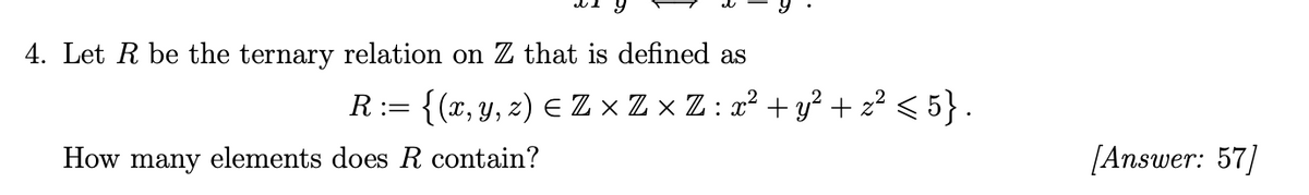 4. Let R be the ternary relation on Z that is defined as
R:= {(x, y, z) E Z × Z × Z : x² + y² + z² < 5} .
How many elements does R contain?
[Answer: 57
