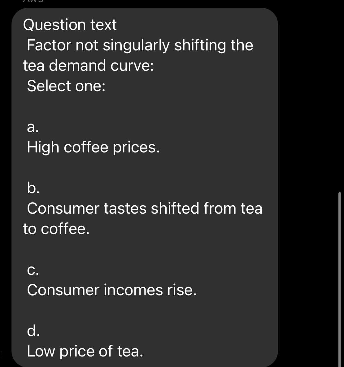 Question text
Factor not singularly shifting the
tea demand curve:
Select one:
а.
High coffee prices.
b.
Consumer tastes shifted from tea
to coffee.
С.
Consumer incomes rise.
d.
Low price of tea.
