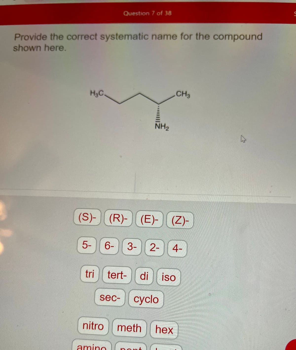 Provide the correct systematic name for the compound
shown here.
H₂C.
5-
tri
Question 7 of 38
(S)- (R)- (E)- (Z)-
||
nitro
NH₂
6- 3- 2- 4-
amino
sec- cyclo
tert- di iso
meth
CH3
hex
S