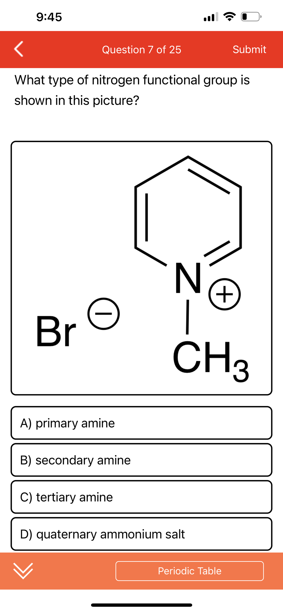 9:45
Question 7 of 25
Br
What type of nitrogen functional group is
shown in this picture?
|
A) primary amine
B) secondary amine
C) tertiary amine
N
Submit
D) quaternary ammonium salt
+
CH3
Periodic Table