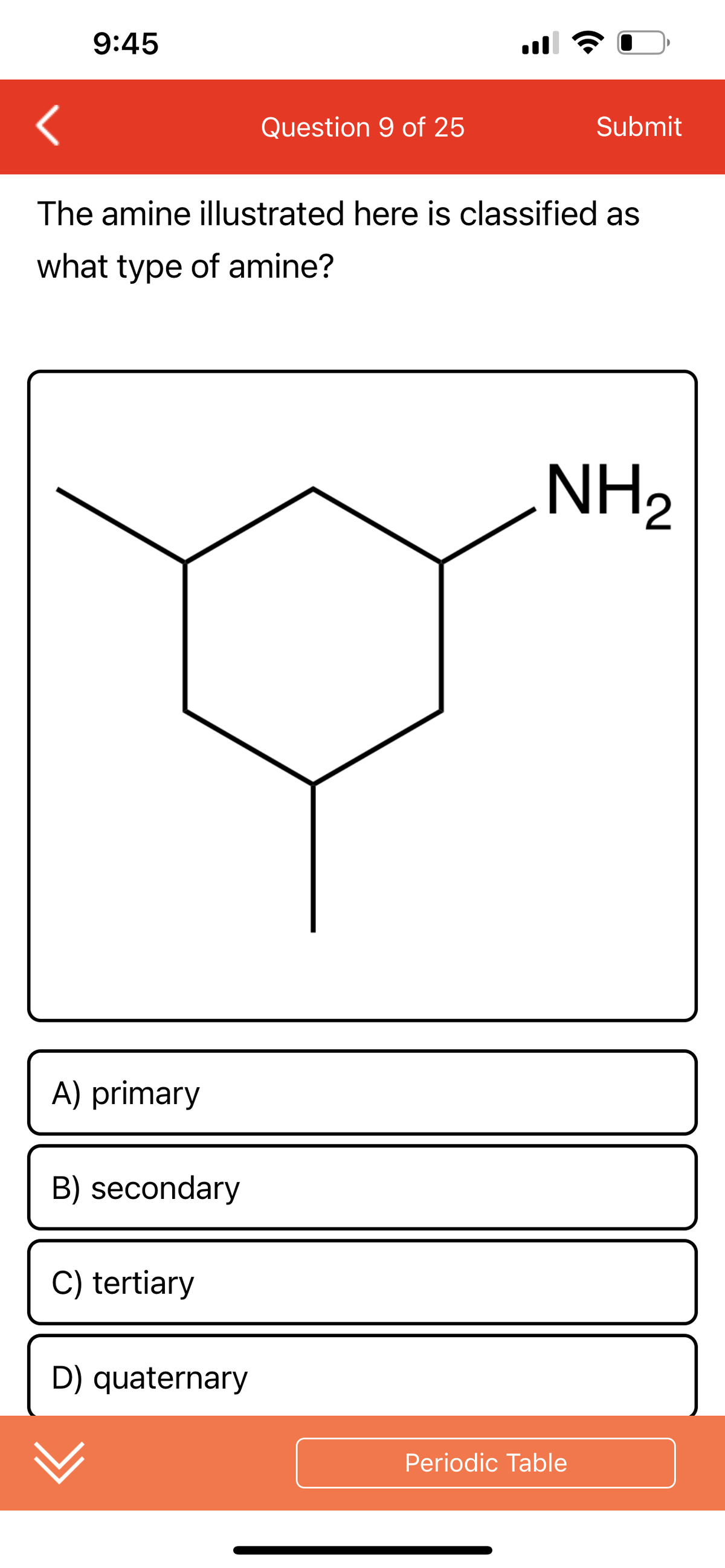9:45
A) primary
The amine illustrated here is classified as
what type of amine?
B) secondary
C) tertiary
Question 9 of 25
D) quaternary
Submit
NH₂
Periodic Table