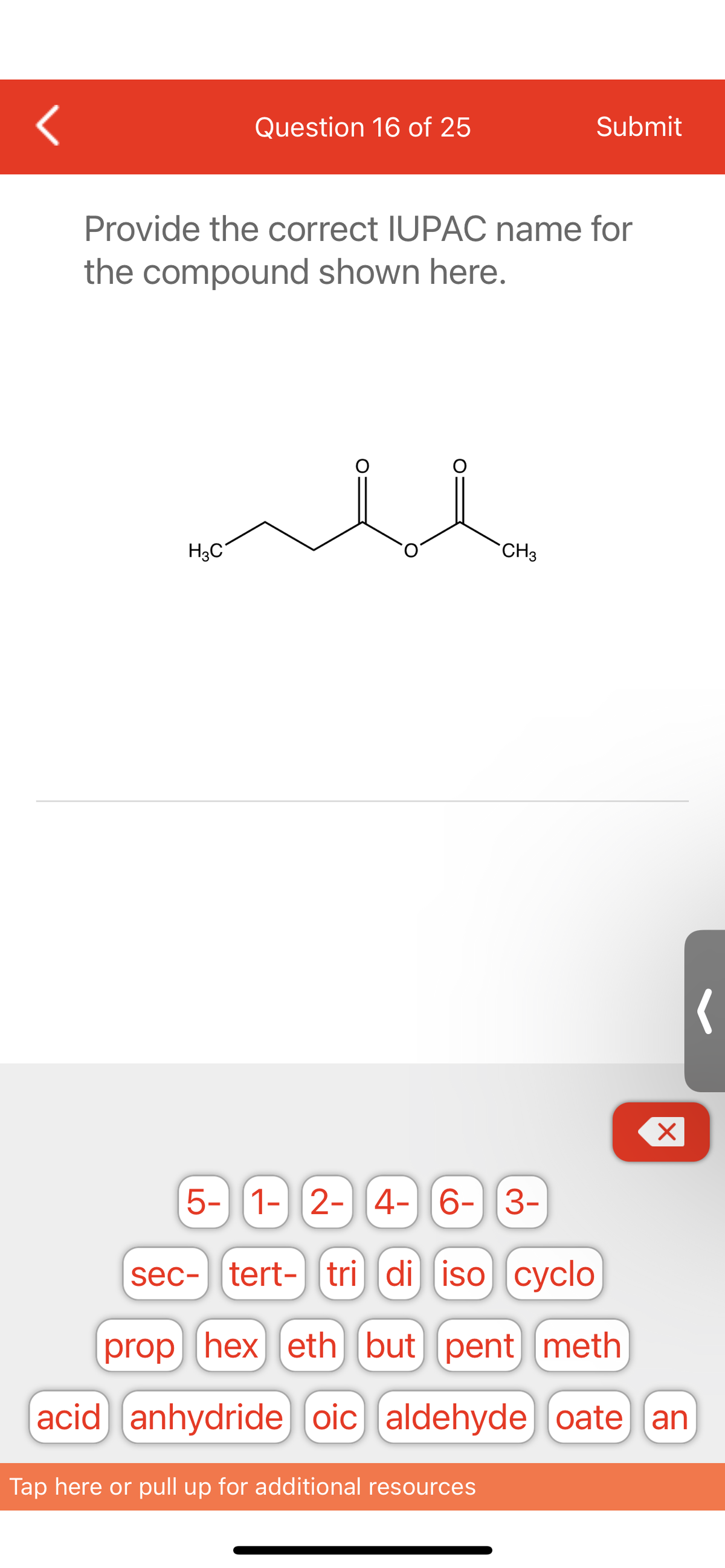 <
Question 16 of 25
H3C
Provide the correct IUPAC name for
the compound shown here.
Submit
CH3
Tap here or pull up for additional resources
X
5- 1- 2- 4- 6- 3-
sec- tert- tri di iso cyclo
prop hex) eth but pent meth
acid anhydride oic) (aldehyde) [oate an