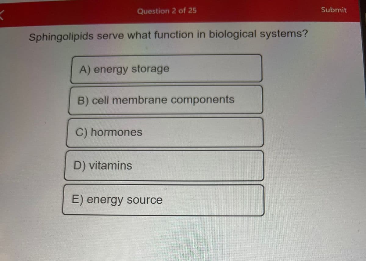 Question 2 of 25
Sphingolipids serve what function in biological systems?
A) energy storage
B) cell membrane components
C) hormones
D) vitamins
E) energy source
Submit