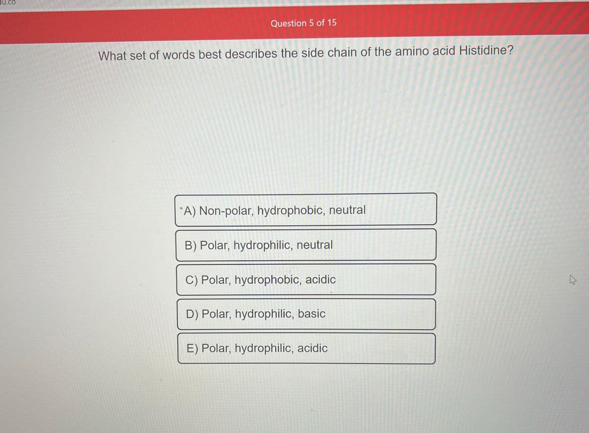 du.co
Question 5 of 15
What set of words best describes the side chain of the amino acid Histidine?
A) Non-polar, hydrophobic, neutral
B) Polar, hydrophilic, neutral
C) Polar, hydrophobic, acidic
D) Polar, hydrophilic, basic
E) Polar, hydrophilic, acidic