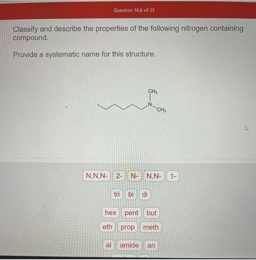 Question 16.b of 25
Classify and describe the properties of the following nitrogen containing
compound.
Provide a systematic name for this structure.
N,N,N- 2- N-
eth
tri
hex
bi di
CH3
prop
N.N-
CH3
pent but
meth
al amide an
1-