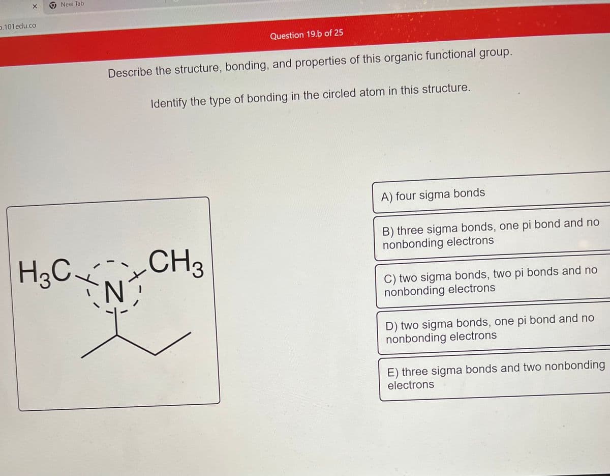0.101edu.co
New Tab
Question 19.b of 25
Describe the structure, bonding, and properties of this organic functional group.
Identify the type of bonding in the circled atom in this structure.
3
H₂C CH₂
N
A) four sigma bonds
B) three sigma bonds, one pi bond and no
nonbonding electrons
C) two sigma bonds, two pi bonds and no
nonbonding electrons
D) two sigma bonds, one pi bond and no
nonbonding electrons
E) three sigma bonds and two nonbonding
electrons