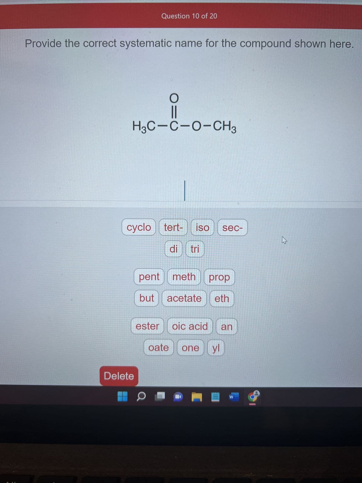 Provide the correct systematic name for the compound shown here.
Question 10 of 20
H3C-C-O-CH3
Delete
cyclo tert-
O=
ester
O
ISO sec-
pent meth prop
but acetate eth
di tri
oic acid an
oate one yl
W
*
4