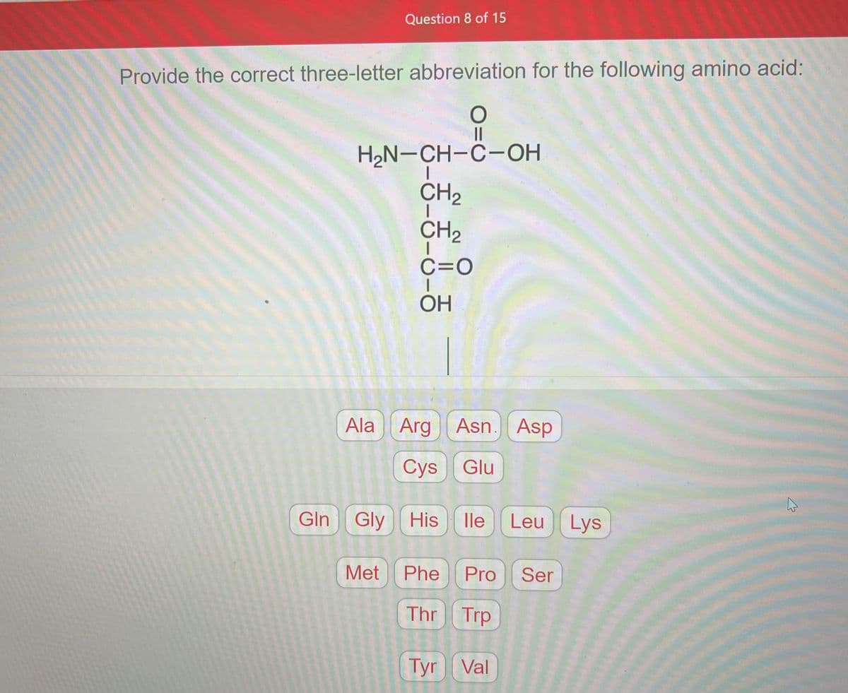 Question 8 of 15
Provide the correct three-letter abbreviation for the following amino acid:
O
||
H₂N-CH-C-OH
Met
ठे
CH₂
CH₂
C=O
OH
Ala Arg Asn. Asp
Cys Glu
Gln Gly His lle Leu Lys
Phe Pro Ser
Thr Trp
Tyr Val