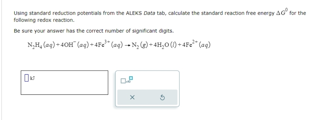 Using standard reduction potentials from the ALEKS Data tab, calculate the standard reaction free energy
following redox reaction.
Be sure your answer has the correct number of significant digits.
3+
) +4Fe³+ (aq) → N₂ (g) + 4H₂O (1) + 4Fe²+ (aq)
N₂H₁ (aq) +4OH(aq) +
x10
X
AGO
for the
