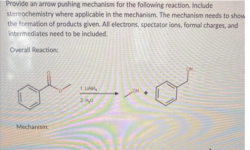 Provide an arrow pushing mechanism for the following reaction. Include
stereochemistry where applicable in the mechanism. The mechanism needs to show
the formation of products given. All electrons, spectator ions, formal charges, and
intermediates need to be included.
Overall Reaction:
Mechanism:
1. LIAIH4
2. H₂O
OH
+