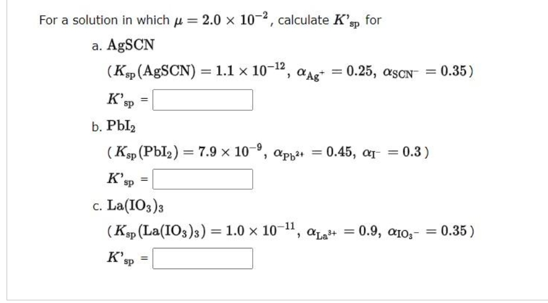 For a solution in which = 2.0 x 10-², calculate K'sp for
a. AgSCN
(Ksp (AgSCN):
K'S
sp
=
sp
= 1.1 x 10-¹2, Ag+
K'ST
sp
c. La(103) 3
(Ksp (La(103) 3) = 1.0 × 10-¹1,
b. Pbl₂
-9
(Ksp (Pbl₂)= 7.9 x 10-⁹, app²+ = 0.45, a₁ = 0.3)
=
=
=
= 0.25, ascN™
αLa³+
= 0.9, α103-
=
=
= 0.35)
= 0.35)
=