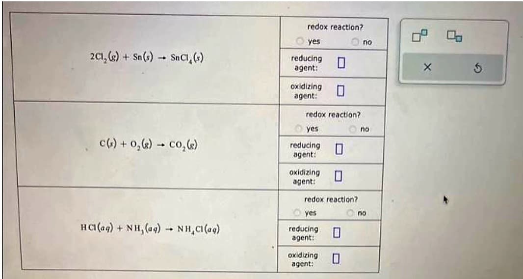 2C1, (g) + Sn(s) SnC1, (s)
1.
C(s) + O₂(g) → CO₂ (s)
HCl(aq) + NH, (aq) → NH₂Cl(aq)
1
redox reaction?
yes
reducing
agent:
oxidizing
agent:
redox reaction?
yes
reducing 0
agent:
oxidizing
agent:
redox reaction?
yes
reducing
agent:
oxidizing
agent:
10
no
no
no
X