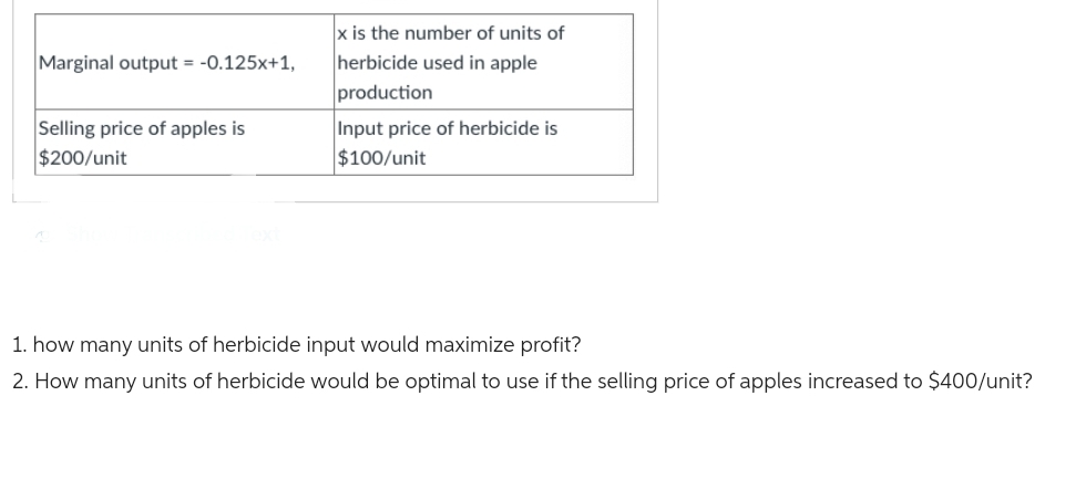 Marginal output = -0.125x+1,
Selling price of apples is
$200/unit
x is the number of units of
herbicide used in apple
production
Input price of herbicide is
$100/unit
1. how many units of herbicide input would maximize profit?
2. How many units of herbicide would be optimal to use if the selling price of apples increased to $400/unit?