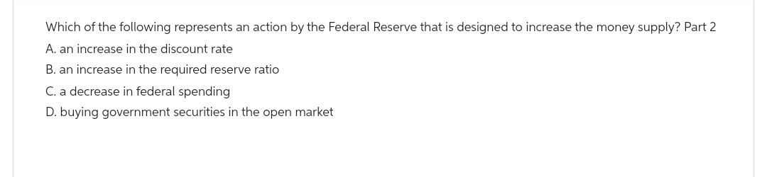 Which of the following represents an action by the Federal Reserve that is designed to increase the money supply? Part 2
A. an increase in the discount rate
B. an increase in the required reserve ratio
C. a decrease in federal spending
D. buying government securities in the open market