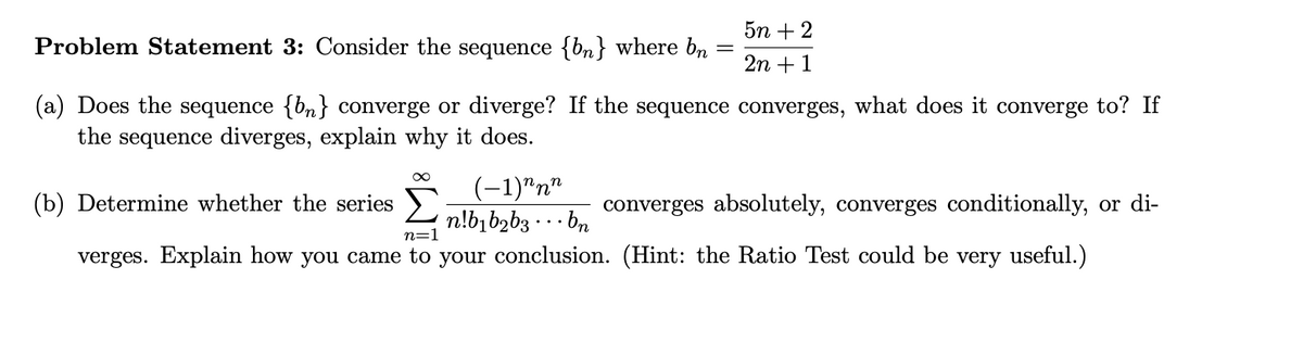 5n + 2
Problem Statement 3: Consider the sequence {bn} where bn
2n +1
(a) Does the sequence {bn} converge or diverge? If the sequence converges, what does it converge to? If
the sequence diverges, explain why it does.
(-1)"n"
n!b,b2b3 · . · bn
(b) Determine whether the series
converges absolutely, converges conditionally, or di-
n=
verges. Explain how you came to your conclusion. (Hint: the Ratio Test could be very useful.)

