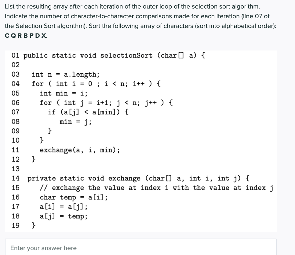 List the resulting array after each iteration of the outer loop of the selection sort algorithm.
Indicate the number of character-to-character comparisons made for each iteration (line 07 of
the Selection Sort algorithm). Sort the following array of characters (sort into alphabetical order):
CQRBPD X.
01 public static void selectionSort (char[] a) {
02
= a.length;
for ( int i = 0 ; i < n; i++ ) {
03
int n
04
05
int min =
i;
06
for ( int j
= i+1; j < n; j++ ) {
if (a[j] < a [min]) {
j;
07
08
min
%3D
09
}
10
exchange (a, i, min);
}
11
12
13
14 private static void exchange (char [] a, int i, int j) {
// exchange the value at index i with the value at index j
15
16
a[i];
char temp =
a[i] = a[j];
a[j] = temp;
}
17
18
19
Enter your answer here
