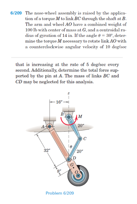 6/209 The nose-wheel assembly is raised by the applica-
tion of a torque M to link BC through the shaft at B.
The arm and wheel AO have a combined weight of
100 lb with center of mass at G, and a centroidal ra-
dius of gyration of 14 in. If the angle 0 = 30°, deter-
mine the torque M necessary to rotate link AO with
a counterclockwise angular velocity of 10 deg/sec
that is increasing at the rate of 5 deg/sec every
second. Additionally, determine the total force sup-
ported by the pin at A. The mass of links BC and
CD may be neglected for this analysis.
- 16"-
B
20"
C
32"
20"
Problem 6/209
