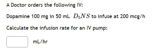 A Doctor orders the following IV:
Dopamine 100 mg in 50 mL D5NS to infuse at 200 mcg/h
Calculate the infusion rate for an IV pump:
mL/hr