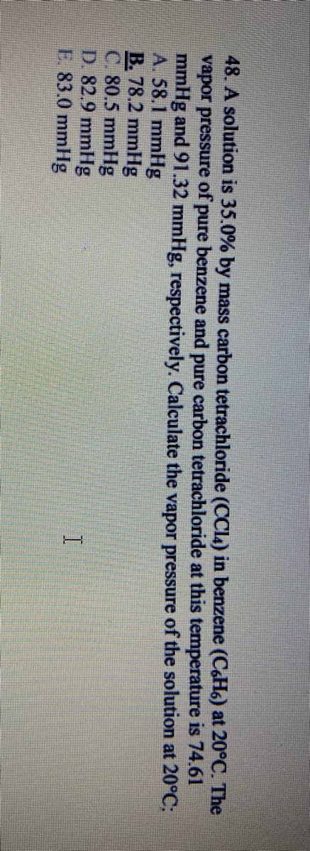 48. A solution is 35.0% by mass carbon tetrachloride (CCL4) in benzene (C&H) at 20°C. The
vapor pressure of pure benzene and pure carbon tetrachloride at this temperature is 74.61
mmHg and 91.32 mmHg, respectively. Calculate the vapor pressure of the solution at 20°C;
A. 58.1 mmHg
B. 78.2 mmHg
C. 80.5 mmHg
D 82.9 mmHg
E. 83.0 mmHg
