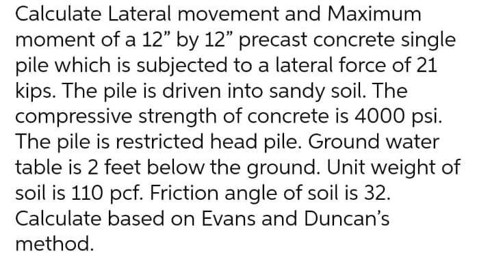 O Calculate Lateral movement and Maximum
moment of a 12" by 12" precast concrete single
pile which is subjected to a lateral force of 21
kips. The pile is driven into sandy soil. The
compressive strength of concrete is 4000 psi.
The pile is restricted head pile. Ground water
table is 2 feet below the ground. Unit weight of
soil is 110 pcf. Friction angle of soil is 32.
Calculate based on Evans and Duncan's
method.
