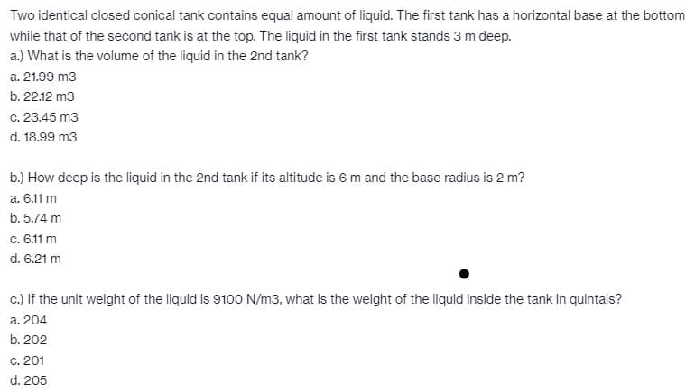 Two identical closed conical tank contains equal amount of liquid. The first tank has a horizontal base at the bottom
while that of the second tank is at the top. The liquid in the first tank stands 3 m deep.
a.) What is the volume of the liquid in the 2nd tank?
a. 21.99 m3
b. 22.12 m3
c. 23.45 m3
d. 18.99 m3
b.) How deep is the liquid in the 2nd tank if its altitude is 6 m and the base radius is 2 m?
a. 6.11 m
b. 5.74 m
c. 6.11 m
d. 6.21 m
c.) If the unit weight of the liquid is 9100 N/m3, what is the weight of the liquid inside the tank in quintals?
a. 204
b. 202
c. 201
d. 205