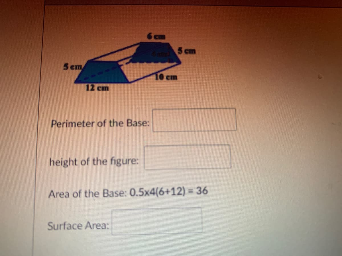 CI
5 cm
4pm)
5 cm
10 cm
12 cm
Perimeter of the Base:
height of the figure:
Area of the Base: 0.5x4(6+12) =36
Surface Area:
