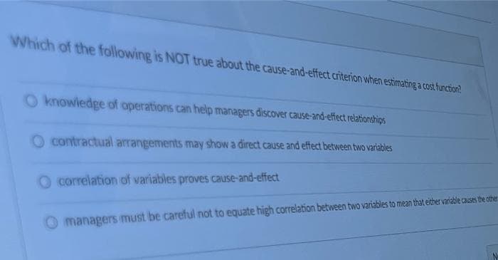 Which of the following is NOT true about the cause-and-effect criterion when estimating a cost furction?
O knowledge of operations can help managers discover cause-and-effect relationships
O contractual arrangements may show a direct cause and effect between two variables
correlation of variables proves cause-and-effect
managers must be careful not to equate high correlation between two variabies to mean that either variable causes the other
