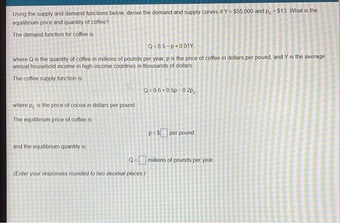 Using the supply and demand functions below, derive the demand and supply curves if Y = $55,000 and p. = $13. What is the
equilibrium price and quantity of coffee?
The demand function for coffee is
Q= 8.5-p+001Y,
where Q is the quantity of coffee in millions of pounds per year, p is the price of coffee in dollars per pound, and Y is the average
annual household income in high-income countries in thousands of dollars.
The coffee supply function is
Q=96+0.5p - 0 2pc
where p, is the price of cocoa in dollars per pound.
The equilibrium price of coffee is
p= $ per pound
and the equilibrium quantity is
Q= millions of pounds per year.
!!
(Enter your responses rounded to two decimal places )
