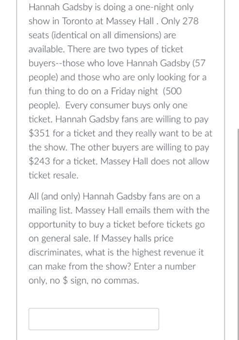 Hannah Gadsby is doing a one-night only
show in Toronto at Massey Hall. Only 278
seats (identical on all dimensions) are
available. There are two types of ticket
buyers--those who love Hannah Gadsby (57
people) and those who are only looking for a
fun thing to do on a Friday night (500
people). Every consumer buys only one
ticket. Hannah Gadsby fans are willing to pay
$351 for a ticket and they really want to be at
the show. The other buyers are willing to pay
$243 for a ticket. Massey Hall does not allow
ticket resale.
All (and only) Hannah Gadsby fans are on a
mailing list. Massey Hall emails them with the
opportunity to buy a ticket before tickets go
on general sale. If Massey halls price
discriminates, what is the highest revenue it
can make from the show? Enter a number
only, no $ sign, no commas.
