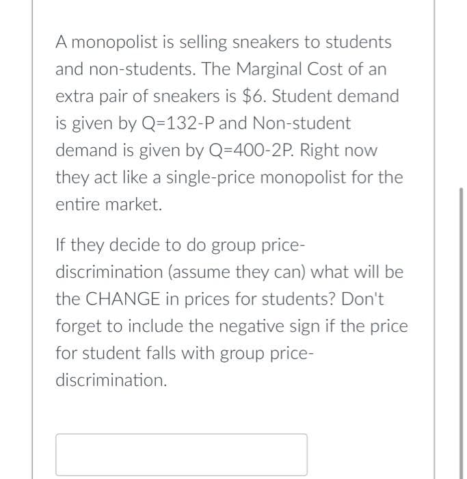 A monopolist is selling sneakers to students
and non-students. The Marginal Cost of an
extra pair of sneakers is $6. Student demand
is given by Q=132-P and Non-student
demand is given by Q=400-2P. Right now
they act like a single-price monopolist for the
entire market.
If they decide to do group price-
discrimination (assume they can) what will be
the CHANGE in prices for students? Don't
forget to include the negative sign if the price
for student falls with group price-
discrimination.

