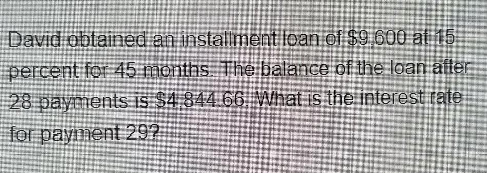 David obtained an installment loan of $9,600 at 15
percent for 45 months. The balance of the loan after
28 payments is $4,844 66. What is the interest rate
for payment 29?
