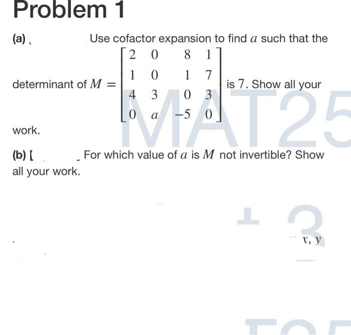 Problem 1
(a).
Use cofactor expansion to find a such that the
8
1
1
determinant of M =
7
is 7. Show all your
3
1
MAT25
4 3
a -5
work.
(b) [
For which value of a is M not invertible? Show
all your work.
r, y
