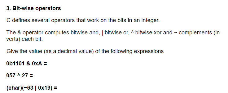 3. Bit-wise operators
C defines several operators that work on the bits in an integer.
The & operator computes bitwise and, | bitwise or, ^ bitwise xor and - complements (in
verts) each bit.
Give the value (as a decimal value) of the following expressions
Ob1101 & OxA =
057 ^ 27 =
(char)(~63 | 0x19) =
