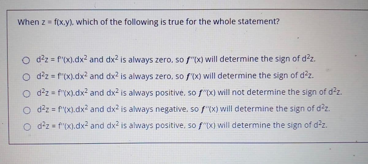 When z = f(x,y), which of the following is true for the whole statement?
O d2z = f"(x).dx2 and dx2 is always zero, so f"(x) will determine the sign of d²z.
O d?z = f"(x).dx² and dx2 is always zero, so f'(x) will determine the sign of d²z.
%3D
O d²z = f"(x).dx2 and dx2 is always positive, so f"(x) will not determine the sign of d2z.
O d²z = f"(x).dx² and dx2 is always negative, so f"(x) will determine the sign of d2z.
%3D
O ddz = f"(x).dx² and dx2 is always positive, so f"(X) will determine the sign of d2z.

