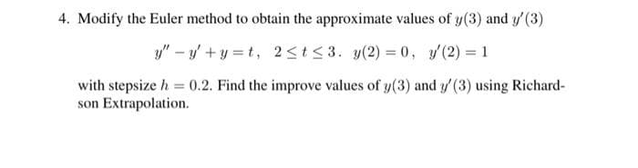 4. Modify the Euler method to obtain the approximate values of y(3) and y' (3)
y" – y' + y = t, 2 <t < 3. y(2) = 0, y(2) = 1
with stepsize h = 0.2. Find the improve values of y(3) and y'(3) using Richard-
son Extrapolation.
