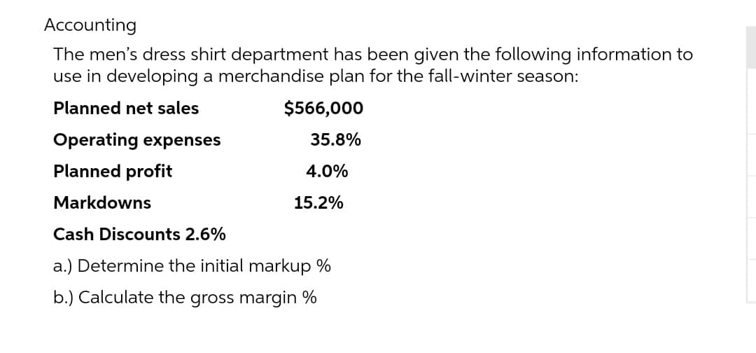 Accounting
The men's dress shirt department has been given the following information to
use in developing a merchandise plan for the fall-winter season:
Planned net sales
$566,000
Operating expenses
35.8%
Planned profit
Markdowns
15.2%
Cash Discounts 2.6%
a.) Determine the initial markup %
b.) Calculate the gross margin %
4.0%