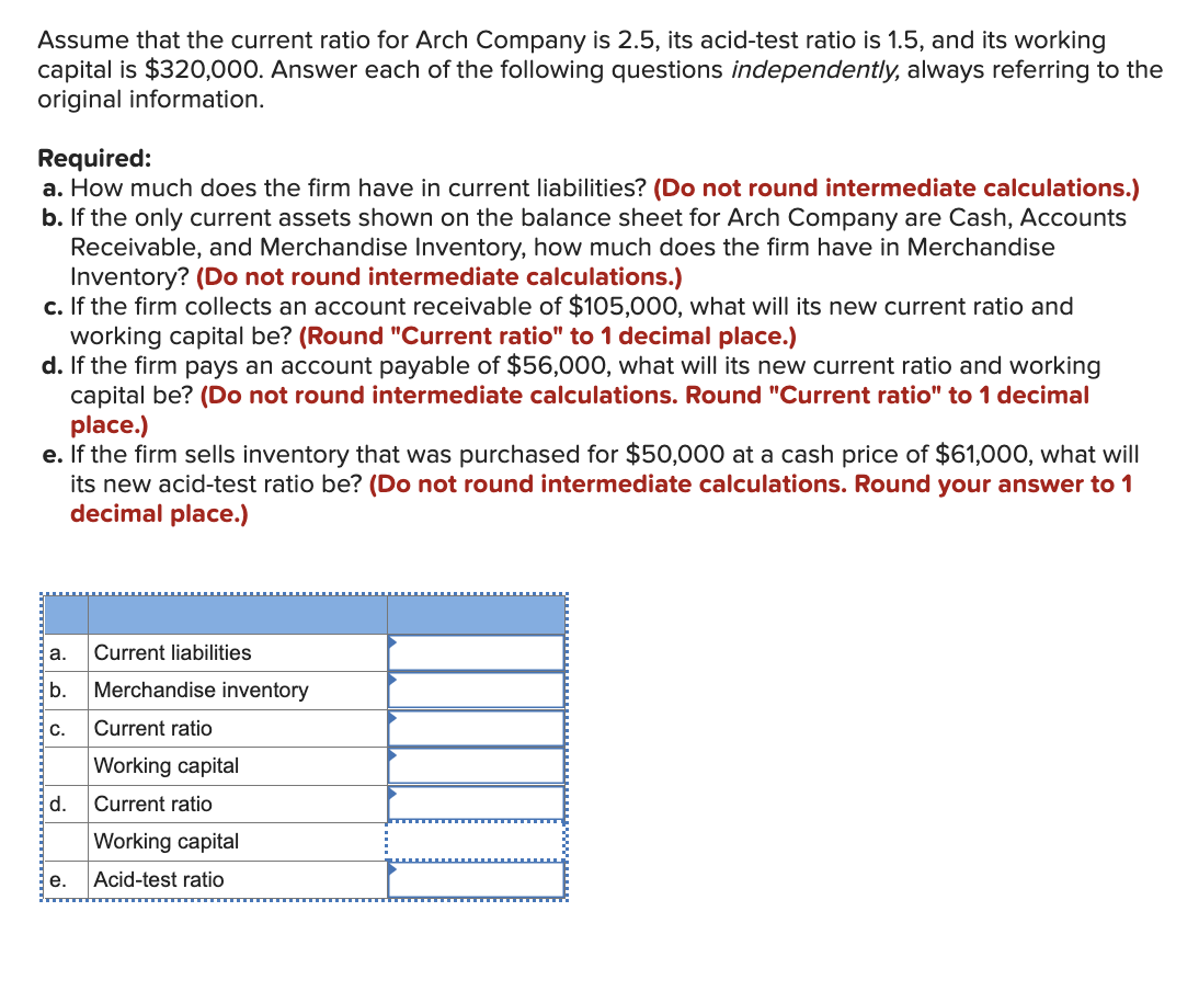 Assume that the current ratio for Arch Company is 2.5, its acid-test ratio is 1.5, and its working
capital is $320,000. Answer each of the following questions independently, always referring to the
original information.
Required:
a. How much does the firm have in current liabilities? (Do not round intermediate calculations.)
b. If the only current assets shown on the balance sheet for Arch Company are Cash, Accounts
Receivable, and Merchandise Inventory, how much does the firm have in Merchandise
Inventory? (Do not round intermediate calculations.)
c. If the firm collects an account receivable of $105,000, what will its new current ratio and
working capital be? (Round "Current ratio" to 1 decimal place.)
d. If the firm pays an account payable of $56,000, what will its new current ratio and working
capital be? (Do not round intermediate calculations. Round "Current ratio" to 1 decimal
place.)
e. If the firm sells inventory that was purchased for $50,000 at a cash price of $61,000, what will
its new acid-test ratio be? (Do not round intermediate calculations. Round your answer to 1
decimal place.)
a.
Current liabilities
b. Merchandise inventory
C.
Current ratio
Working capital
d.
Current ratio
Working capital
e.
Acid-test ratio