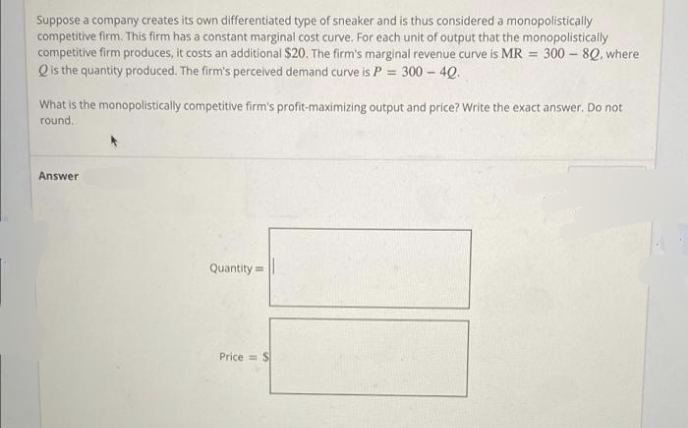 Suppose a company creates its own differentiated type of sneaker and is thus considered a monopolistically
competitive firm. This firm has a constant marginal cost curve. For each unit of output that the monopolistically
competitive firm produces, it costs an additional $20. The firm's marginal revenue curve is MR = 300 – 8Q, where
Qis the quantity produced. The firm's perceived demand curve is P = 300 - 4Q.
What is the monopolistically competitive firm's profit-maximizing output and price? Write the exact answer. Do not
round.
Answer
Quantity=
Price = S
