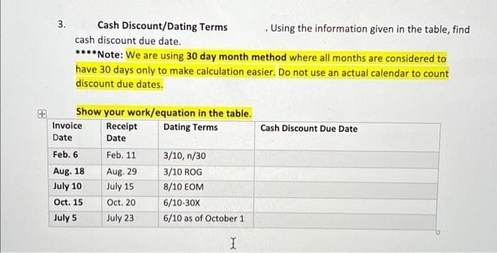 3.
Cash Discount/Dating Terms
Using the information given in the table, find
.
cash discount due date.
****Note: We are using 30 day month method where all months are considered to
have 30 days only to make calculation easier. Do not use an actual calendar to count
discount due dates.
Show your work/equation in the table.
Receipt
Dating Terms
Cash Discount Due Date
Date
Feb. 11
3/10, n/30
Aug. 29
3/10 ROG
July 15
8/10 EOM
Oct. 20
6/10-30X
July 23
6/10 as of October 1
I
Invoice
Date
Feb. 6
Aug. 18
July 10
Oct. 15
July 5