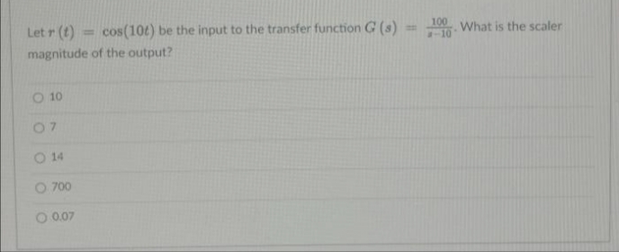 Let r (t)
cos(10t) be the input to the transfer function G (s)
100
-10
%3D
What is the scaler
magnitude of the output?
O 10
07
O 14
O 700
0.07
