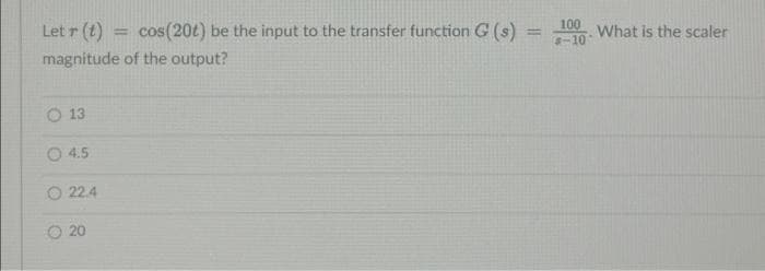 Let r (t)
cos(20t) be the input to the transfer function G (s)
100
What is the scaler
-10
%3D
%3D
magnitude of the output?
O 13
O 4.5
O 22.4
20
