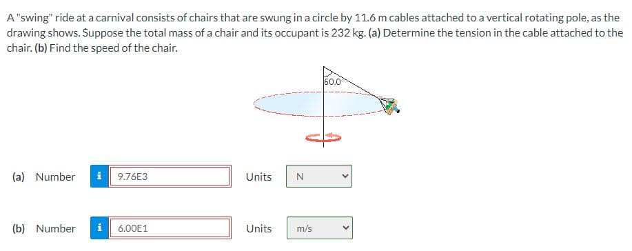A "swing" ride at a carnival consists of chairs that are swung in a circle by 11.6 m cables attached to a vertical rotating pole, as the
drawing shows. Suppose the total mass of a chair and its occupant is 232 kg. (a) Determine the tension in the cable attached to the
chair. (b) Find the speed of the chair.
(a) Number
9.76E3
(b) Number i 6.00E1
Units N
Units
m/s
60.0
