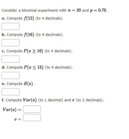 Consider a binomial experiment with n = 20 and p = 0.70.
a. Compute f(12) (to 4 decimals).
b. Compute f(16) (to 4 decimals).
c. Compute P(x > 16) (to 4 decimals).
d. Compute P(x < 15) (to 4 decimals).
e. Compute E(x).
f. Compute Var(x) (to 1 decimal) and (to 2 decimals).
Var(x) =
o
00