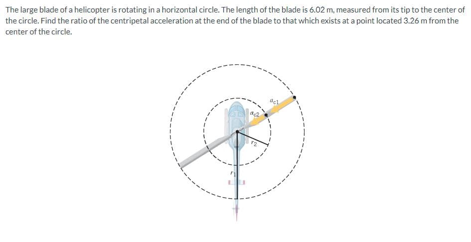 The large blade of a helicopter is rotating in a horizontal circle. The length of the blade is 6.02 m, measured from its tip to the center of
the circle. Find the ratio of the centripetal acceleration at the end of the blade to that which exists at a point located 3.26 m from the
center of the circle.
ac2
12
acl